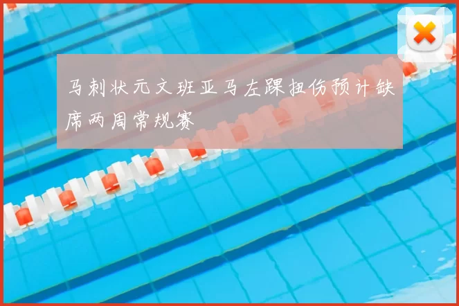 马刺状元文班亚马左踝扭伤预计缺席两周常规赛