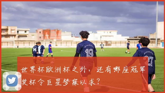 世界杯欧洲杯之外,还有哪座冠军奖杯令巨星梦寐以求?