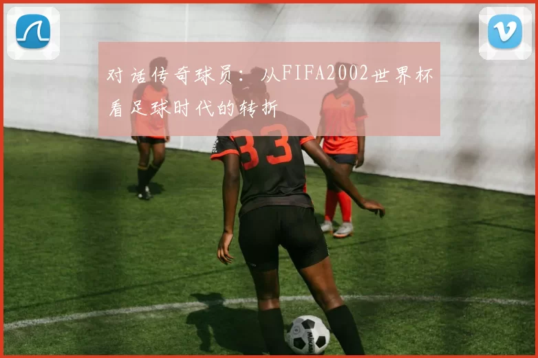 对话传奇球员:从FIFA2002世界杯看足球时代的转折