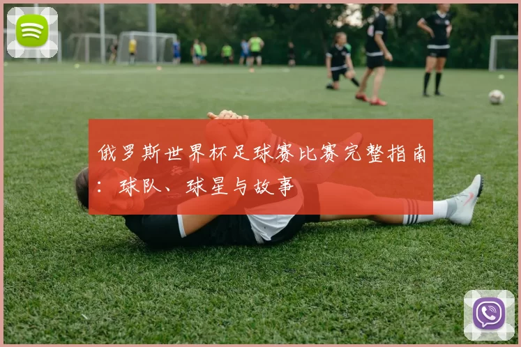 俄罗斯世界杯足球赛比赛完整指南:球队、球星与故事