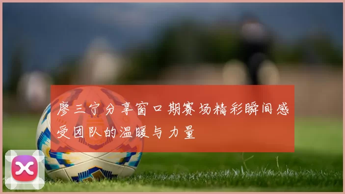 廖三宁分享窗口期赛场精彩瞬间感受团队的温暖与力量