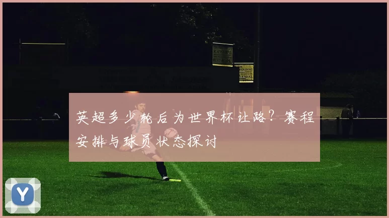 英超多少轮后为世界杯让路?赛程安排与球员状态探讨