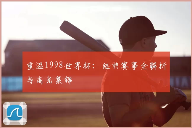 重温1998世界杯:经典赛事全解析与高光集锦