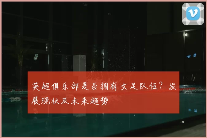 英超俱乐部是否拥有女足队伍?发展现状及未来趋势