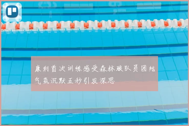 康利首次训练感受森林狼队员团结气氛沉默五秒引发深思
