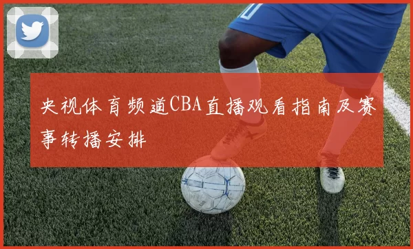 央视体育频道CBA直播观看指南及赛事转播安排