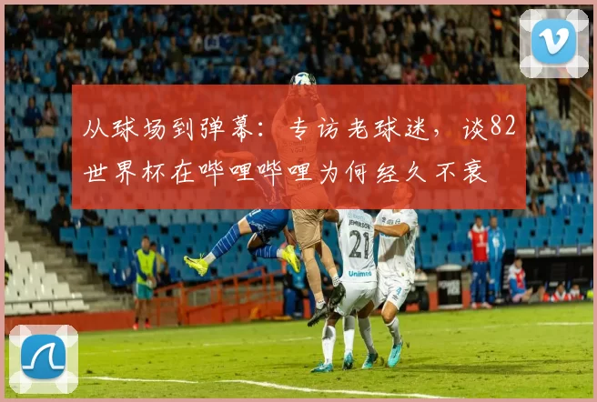 从球场到弹幕:专访老球迷,谈82世界杯在哔哩哔哩为何经久不衰