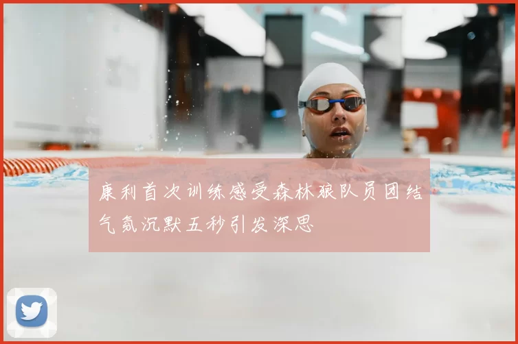 康利首次训练感受森林狼队员团结气氛沉默五秒引发深思