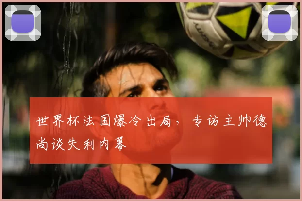 世界杯法国爆冷出局,专访主帅德尚谈失利内幕