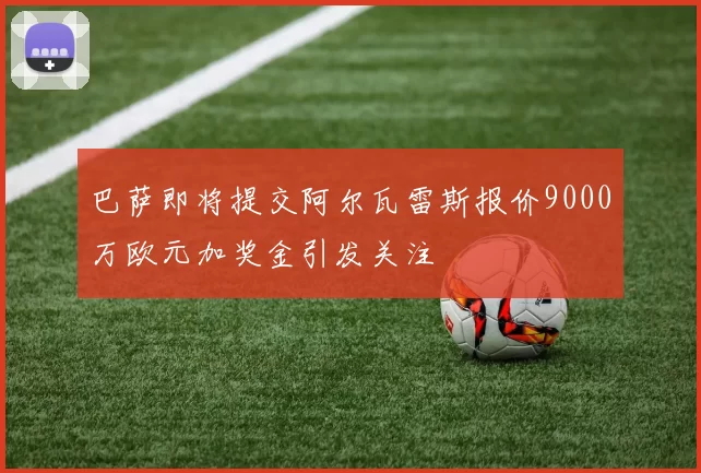 巴萨即将提交阿尔瓦雷斯报价9000万欧元加奖金引发关注