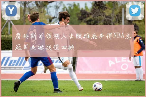 詹姆斯率领湖人击败雄鹿夺得NBA总冠军关键战役回顾
