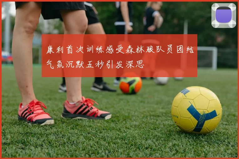 康利首次训练感受森林狼队员团结气氛沉默五秒引发深思