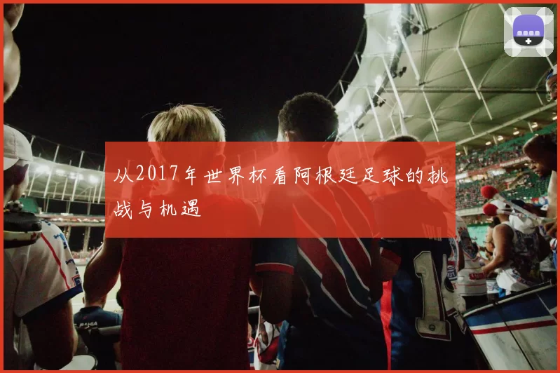 从2017年世界杯看阿根廷足球的挑战与机遇
