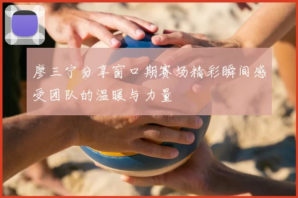 廖三宁分享窗口期赛场精彩瞬间感受团队的温暖与力量