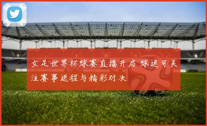 女足世界杯球赛直播开启 球迷可关注赛事进程与精彩对决