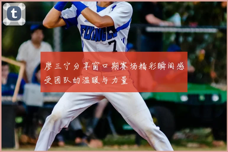 廖三宁分享窗口期赛场精彩瞬间感受团队的温暖与力量