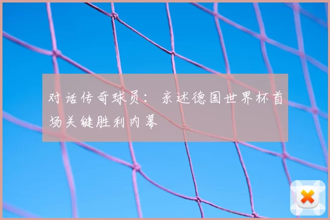 对话传奇球员：亲述德国世界杯首场关键胜利内幕