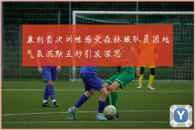 康利首次训练感受森林狼队员团结气氛沉默五秒引发深思