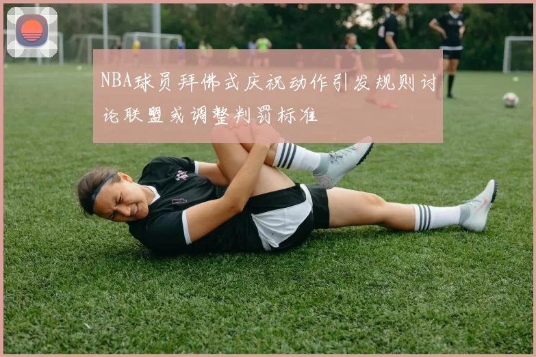 NBA球员拜佛式庆祝动作引发规则讨论联盟或调整判罚标准