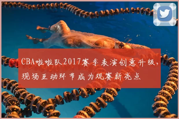 CBA啦啦队2017赛季表演创意升级，现场互动环节成为观赛新亮点