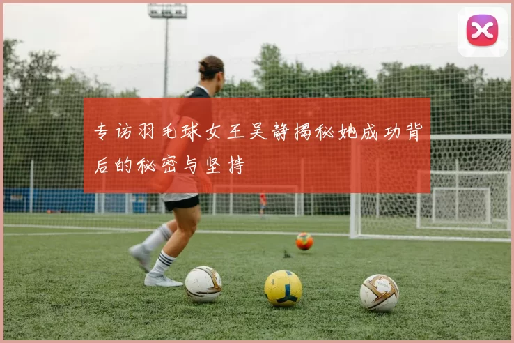 专访羽毛球女王吴静揭秘她成功背后的秘密与坚持