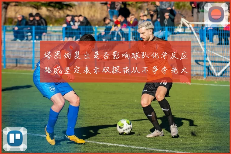 塔图姆复出是否影响球队化学反应路威坚定表示双探花从不争夺老大地位