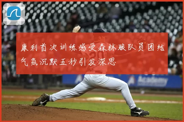 康利首次训练感受森林狼队员团结气氛沉默五秒引发深思