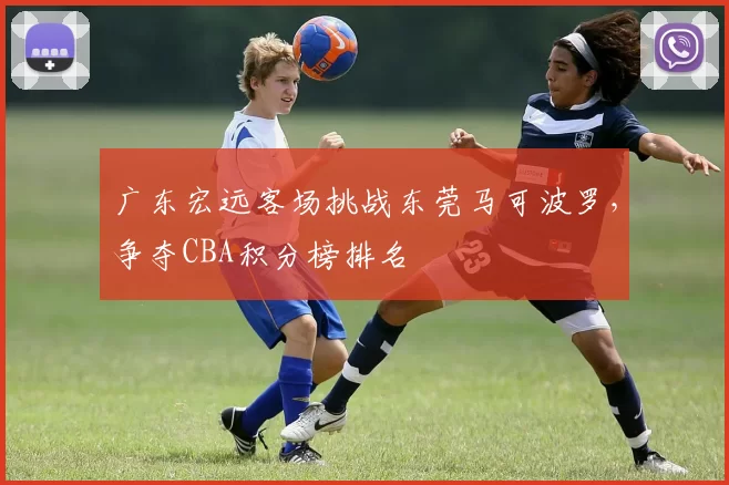 广东宏远客场挑战东莞马可波罗,争夺CBA积分榜排名