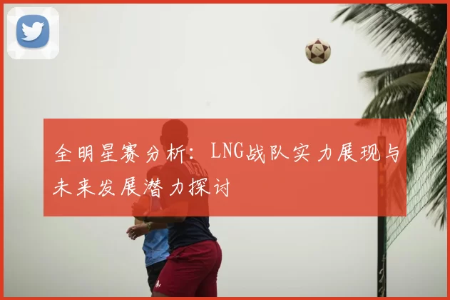 全明星赛分析：LNG战队实力展现与未来发展潜力探讨