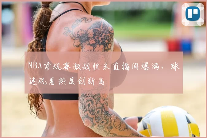 NBA常规赛激战收米直播间爆满，球迷观看热度创新高