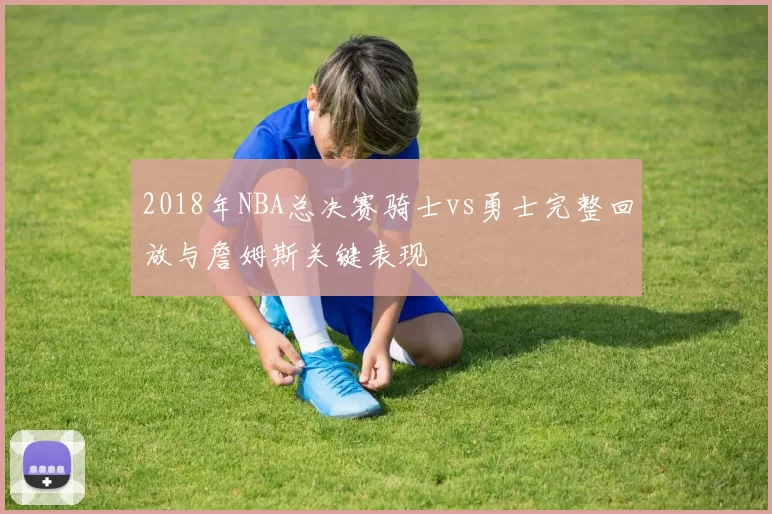 2018年NBA总决赛骑士vs勇士完整回放与詹姆斯关键表现