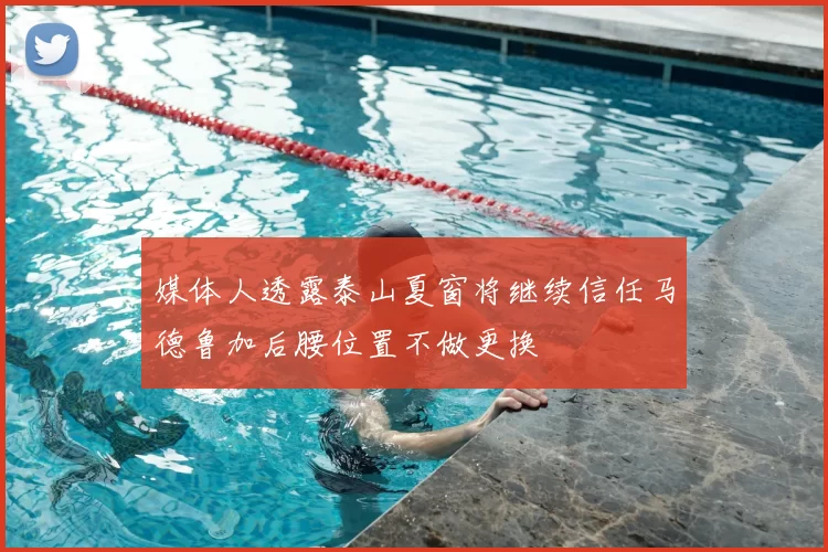 媒体人透露泰山夏窗将继续信任马德鲁加后腰位置不做更换