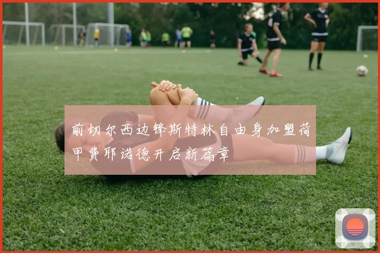 前切尔西边锋斯特林自由身加盟荷甲费耶诺德开启新篇章