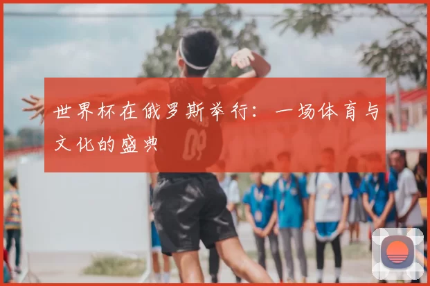 世界杯在俄罗斯举行:一场体育与文化的盛典