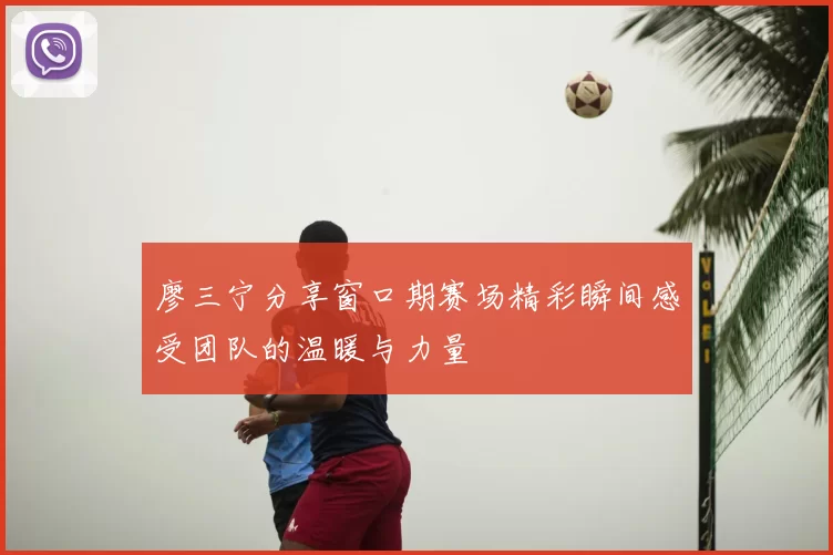 廖三宁分享窗口期赛场精彩瞬间感受团队的温暖与力量